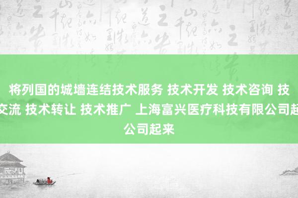 将列国的城墙连结技术服务 技术开发 技术咨询 技术交流 技术转让 技术推广 上海富兴医疗科技有限公司起来