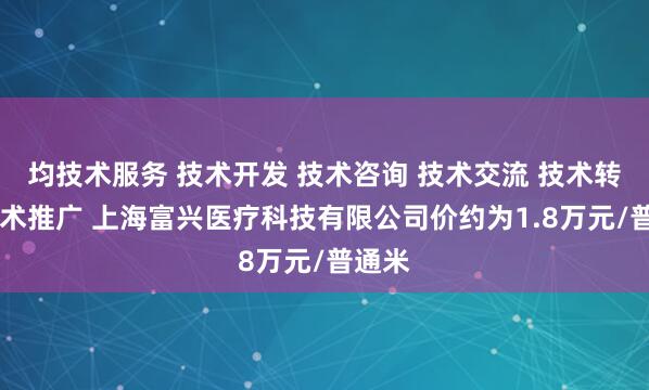 均技术服务 技术开发 技术咨询 技术交流 技术转让 技术推广 上海富兴医疗科技有限公司价约为1.8万元/普通米