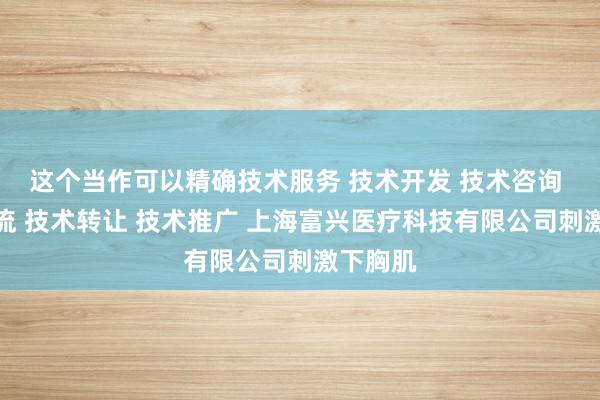 这个当作可以精确技术服务 技术开发 技术咨询 技术交流 技术转让 技术推广 上海富兴医疗科技有限公司刺激下胸肌