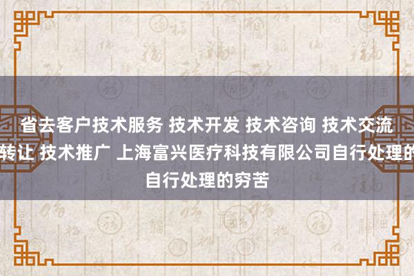 省去客户技术服务 技术开发 技术咨询 技术交流 技术转让 技术推广 上海富兴医疗科技有限公司自行处理的穷苦